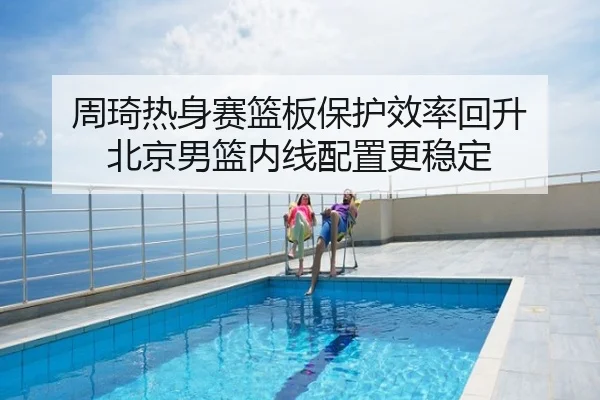 周琦热身赛篮板保护效率回升 北京男篮内线配置更稳定