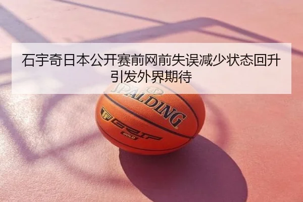 石宇奇日本公开赛前网前失误减少状态回升引发外界期待