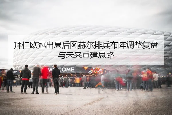 拜仁欧冠出局后图赫尔排兵布阵调整复盘与未来重建思路