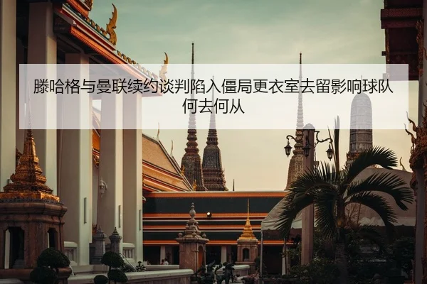 滕哈格与曼联续约谈判陷入僵局更衣室去留影响球队何去何从