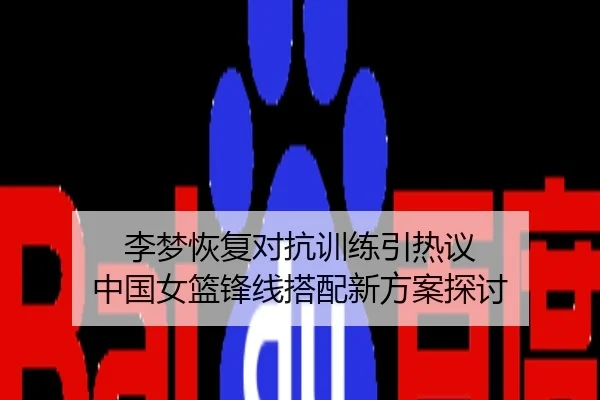 李梦恢复对抗训练引热议 中国女篮锋线搭配新方案探讨