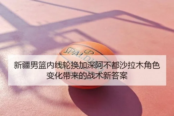 新疆男篮内线轮换加深阿不都沙拉木角色变化带来的战术新答案